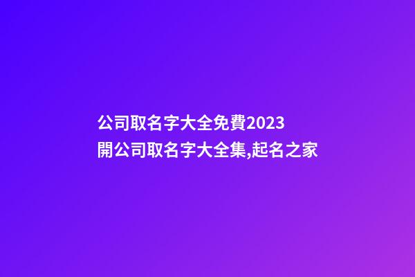 公司取名字大全免費2023 開公司取名字大全集,起名之家